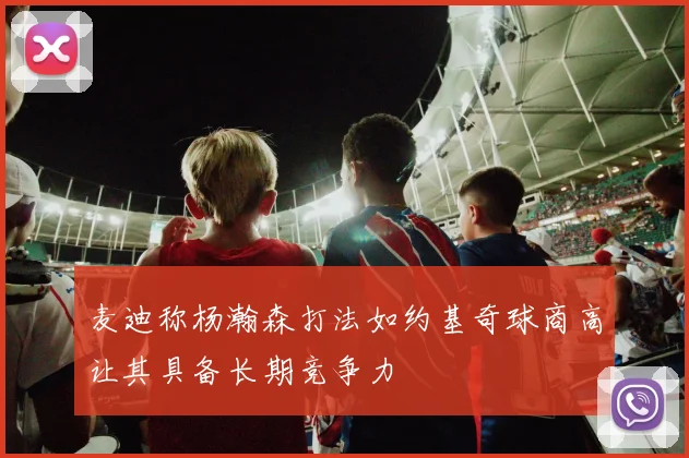 麦迪称杨瀚森打法如约基奇球商高让其具备长期竞争力