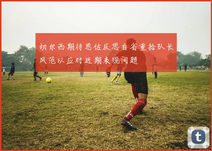 切尔西期待恩佐反思自省重拾队长风范以应对近期表现问题
