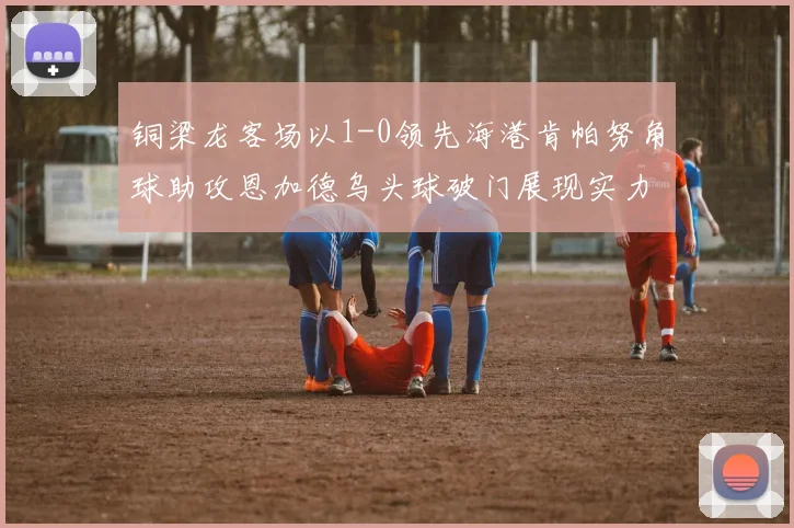 铜梁龙客场以1-0领先海港肯帕努角球助攻恩加德乌头球破门展现实力