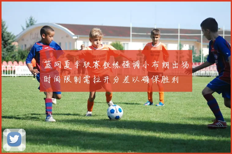 篮网夏季联赛教练强调小布朗出场时间限制需拉开分差以确保胜利