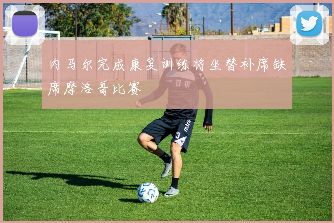 内马尔完成康复训练将坐替补席缺席摩洛哥比赛
