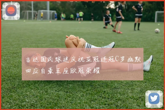 吉达国民球迷庆祝亚冠连冠C罗幽默回应自豪五座欧冠荣耀