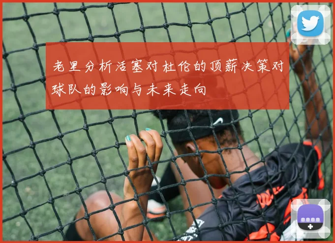 老里分析活塞对杜伦的顶薪决策对球队的影响与未来走向