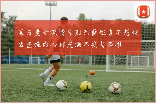 莱万妻子深情告别巴萨坦言不想假装坚强内心却充满不安与恐惧