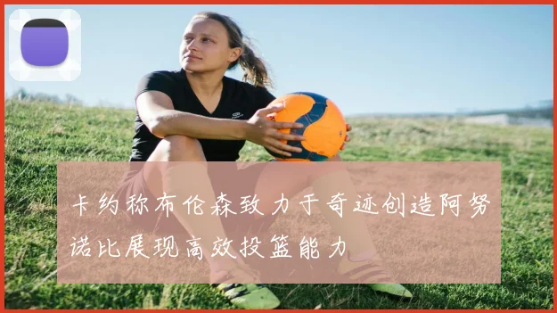 卡约称布伦森致力于奇迹创造阿努诺比展现高效投篮能力