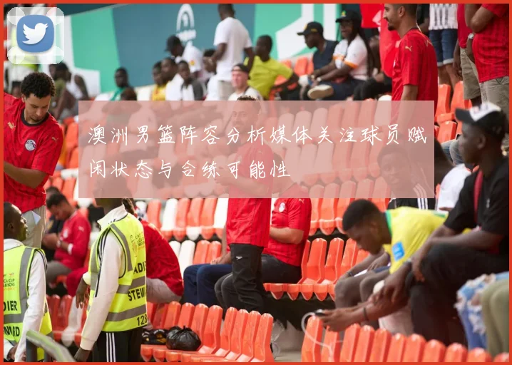 澳洲男篮阵容分析媒体关注球员赋闲状态与合练可能性