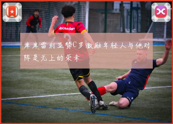 库库雷利亚赞C罗激励年轻人与他对阵是无上的荣幸
