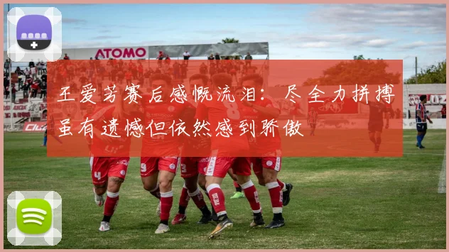 王爱芳赛后感慨流泪：尽全力拼搏虽有遗憾但依然感到骄傲