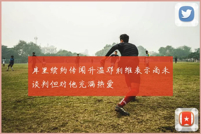 库里续约传闻升温邓利维表示尚未谈判但对他充满热爱
