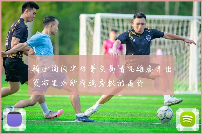 骑士询问字母哥交易情况雄鹿开出莫布里加所有选秀权的高价