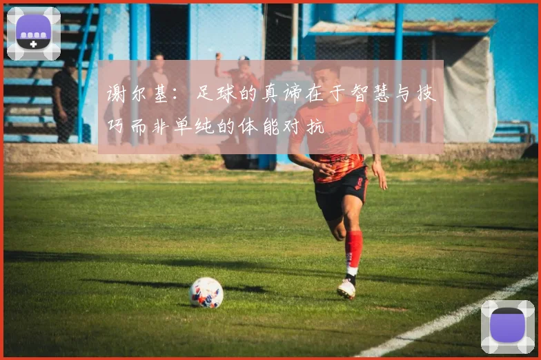 谢尔基：足球的真谛在于智慧与技巧而非单纯的体能对抗
