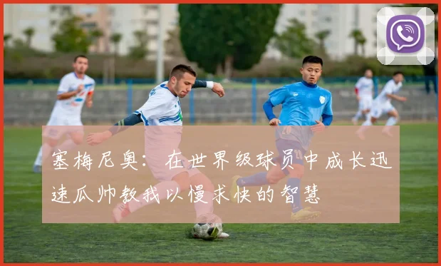 塞梅尼奥：在世界级球员中成长迅速瓜帅教我以慢求快的智慧