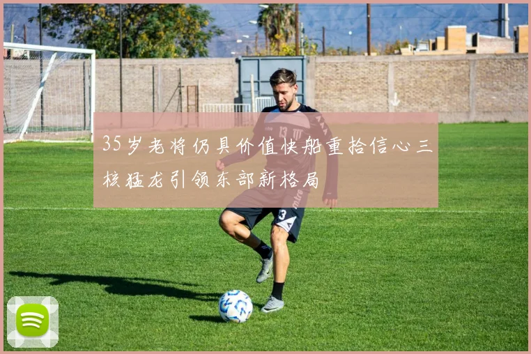 35岁老将仍具价值快船重拾信心三核猛龙引领东部新格局