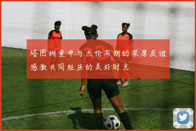 塔图姆重申与杰伦布朗的深厚友谊感激共同经历的美好时光