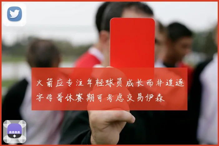 火箭应专注年轻球员成长而非追逐字母哥休赛期可考虑交易伊森