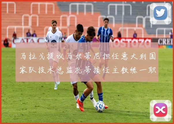 马拉戈提议马尔蒂尼担任意大利国家队技术总监孔蒂接任主教练一职
