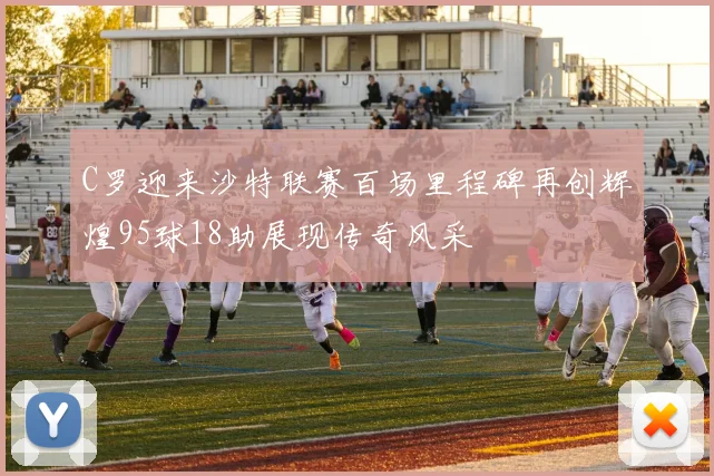 C罗迎来沙特联赛百场里程碑再创辉煌95球18助展现传奇风采