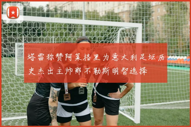 塔雷称赞阿莱格里为意大利足坛历史杰出主帅那不勒斯明智选择