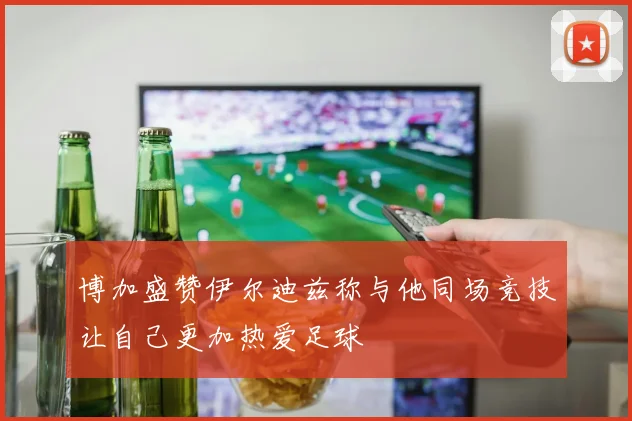 博加盛赞伊尔迪兹称与他同场竞技让自己更加热爱足球