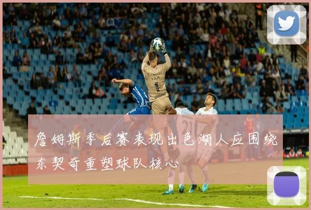 詹姆斯季后赛表现出色湖人应围绕东契奇重塑球队核心
