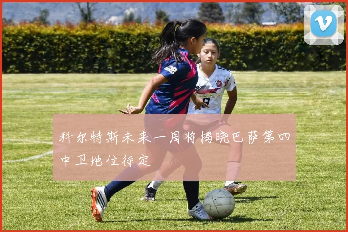科尔特斯未来一周将揭晓巴萨第四中卫地位待定