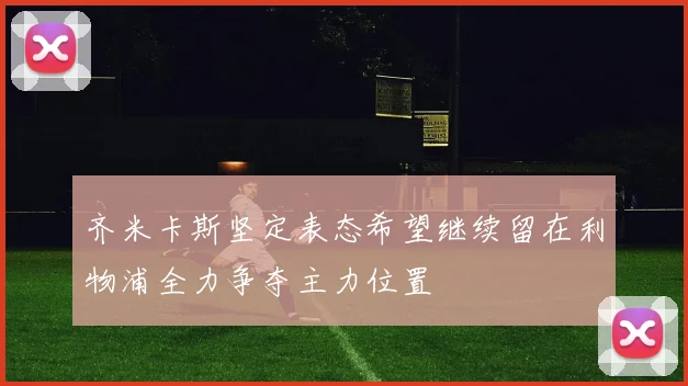 齐米卡斯坚定表态希望继续留在利物浦全力争夺主力位置