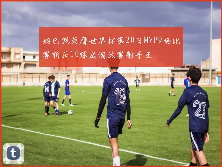姆巴佩荣膺世界杯第20日MVP9场比赛斩获10球成淘汰赛射手王